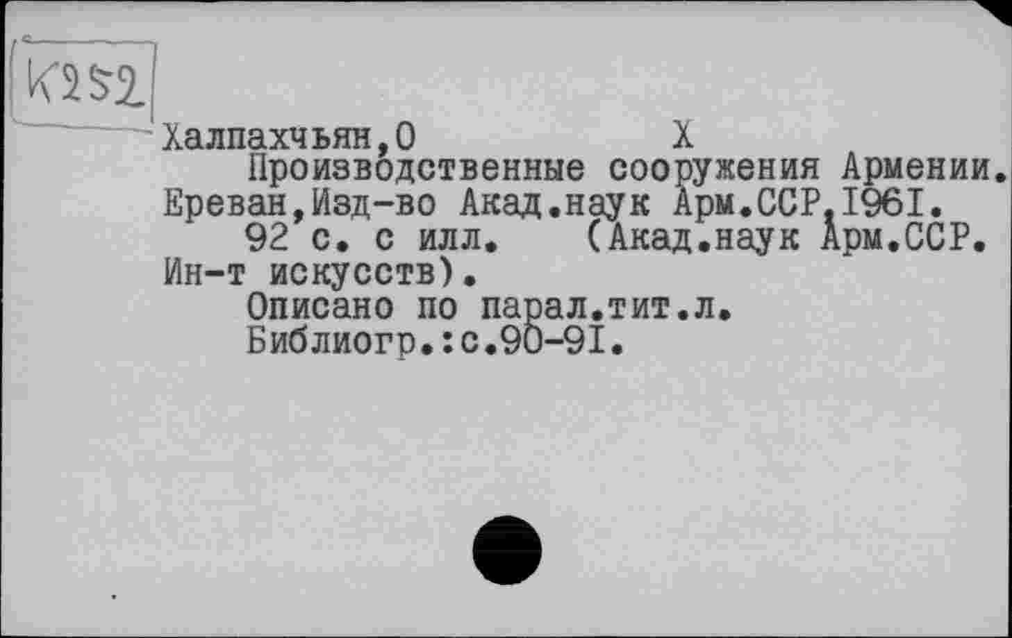 ﻿KW
Халпахчьян,0	X
Производственные сооружения Армении. Ереван,Изд-во Акад.наук Арм.ССР.1961.
92 с. с илл. (Акад.наук Арм.ССР. Ин-т искусств).
Описано по парал.тит.л.
Библиогр.:с.90-91.